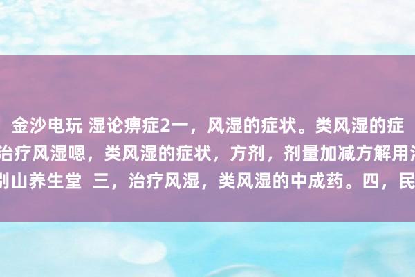 金沙電玩 濕論痹癥2一，風濕的癥狀。類風濕的癥狀。二，中醫辯證治療風濕嗯，類風濕的癥狀，方劑，劑量加減方解用法。大別山養生堂  三，治療風濕，類風濕的中成藥。四，民間方法治療風濕，類風濕。
