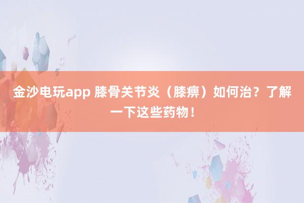 金沙電玩app 膝骨關節炎（膝痹）如何治？了解一下這些藥物！