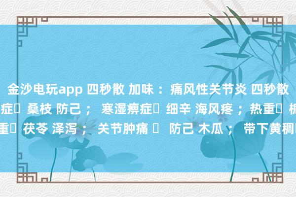金沙電玩app 四秒散 加味 ：痛風性關節炎 四秒散?土茯苓 萆解； 濕熱痹癥?桑枝 防己 ； 寒濕痹癥?細辛 海風疼 ；熱重?梔子 黃芩 ； 濕重?茯苓 澤瀉 ； 關節腫痛 ? 防己 木瓜 ； 帶下黃稠?車前子 土茯苓 ； 瘀血重?桃仁 紅花 。