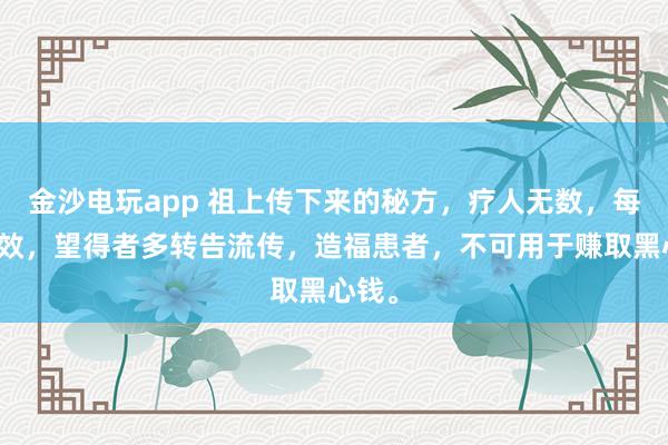 金沙電玩app 祖上傳下來的秘方，療人無數，每每神效，望得者多轉告流傳，造福患者，不可用于賺取黑心錢。