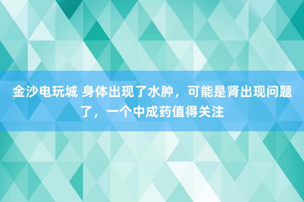 金沙電玩城 身體出現了水腫，可能是腎出現問題了，一個中成藥值得關注