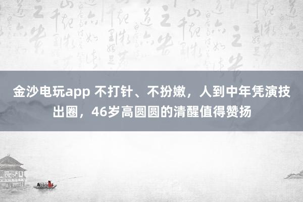 金沙電玩app 不打針、不扮嫩，人到中年憑演技出圈，46歲高圓圓的清醒值得贊揚(yáng)