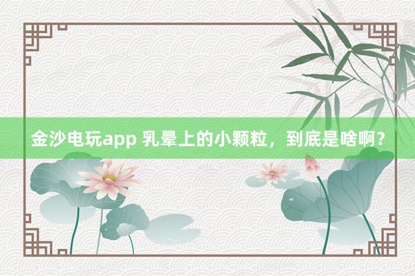 金沙電玩app 乳暈上的小顆粒，到底是啥?。?></p><p><img><img id=