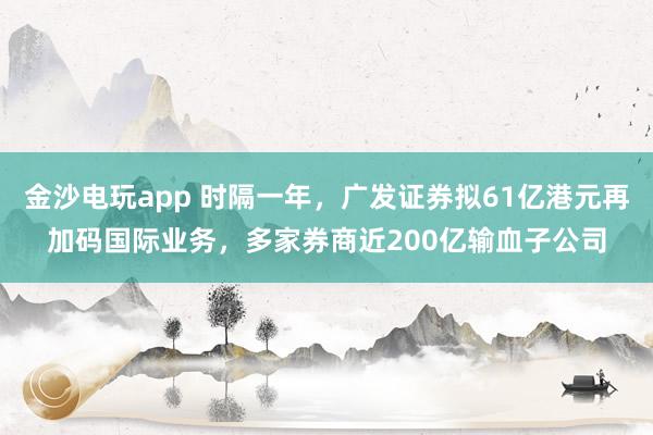 金沙電玩app 時隔一年，廣發證券擬61億港元再加碼國際業務，多家券商近200億輸血子公司