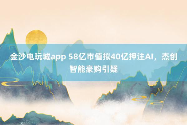 金沙電玩城app 58億市值擬40億押注AI，杰創(chuàng)智能豪購(gòu)引疑