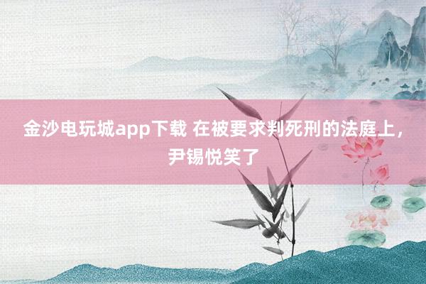金沙電玩城app下載 在被要求判死刑的法庭上，尹錫悅笑了