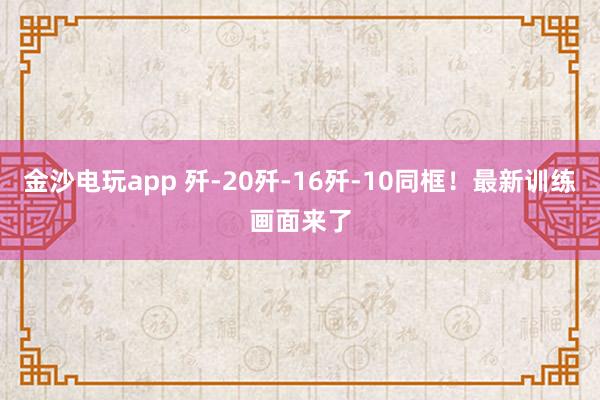 金沙電玩app 殲-20殲-16殲-10同框！最新訓練畫面來了