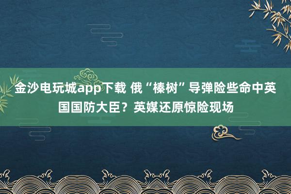 金沙電玩城app下載 俄“榛樹”導(dǎo)彈險(xiǎn)些命中英國(guó)國(guó)防大臣？英媒還原驚險(xiǎn)現(xiàn)場(chǎng)