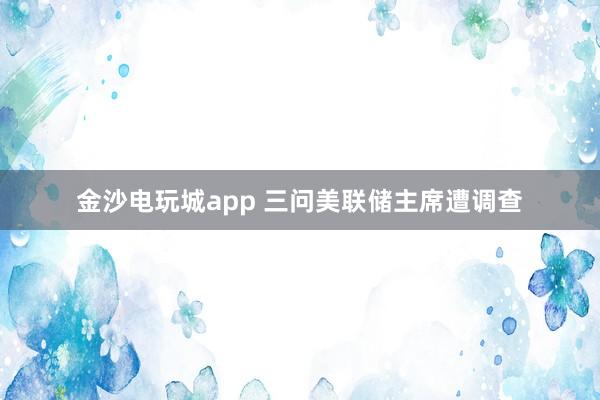 金沙電玩城app 三問美聯(lián)儲主席遭調查