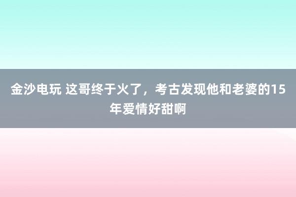 金沙電玩 這哥終于火了，考古發(fā)現(xiàn)他和老婆的15年愛情好甜啊