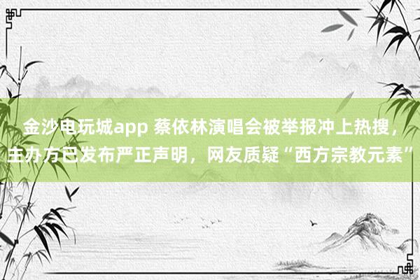 金沙電玩城app 蔡依林演唱會被舉報沖上熱搜，主辦方已發布嚴正聲明，網友質疑“西方宗教元素”