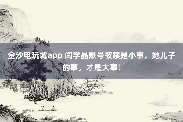 金沙電玩城app 閆學晶賬號被禁是小事，她兒子的事，才是大事！