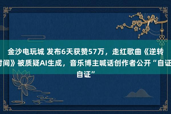 金沙電玩城 發(fā)布6天獲贊57萬，走紅歌曲《逆轉(zhuǎn)時間》被質(zhì)疑AI生成，音樂博主喊話創(chuàng)作者公開“自證”