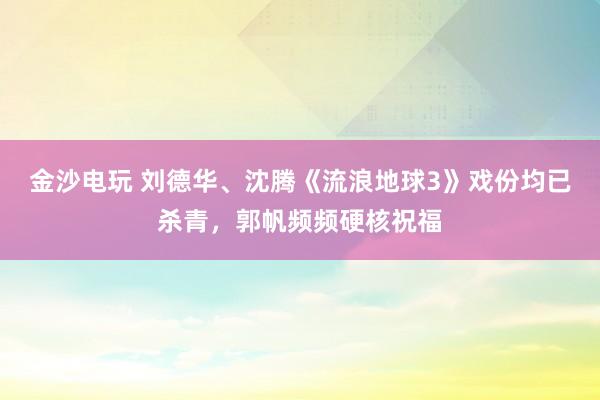 金沙電玩 劉德華、沈騰《流浪地球3》戲份均已殺青，郭帆頻頻硬核祝福