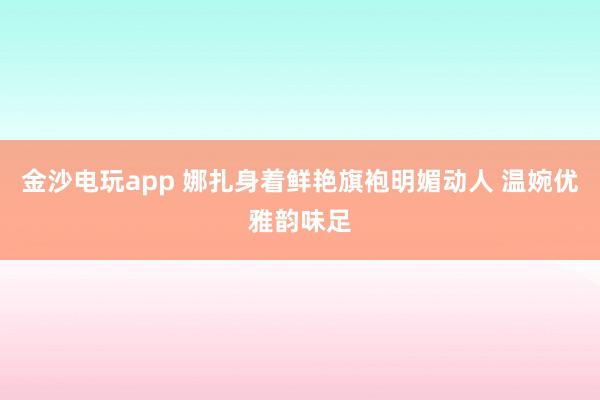 金沙電玩app 娜扎身著鮮艷旗袍明媚動(dòng)人 溫婉優(yōu)雅韻味足