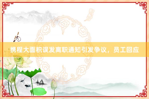 攜程大面積誤發(fā)離職通知引發(fā)爭議，員工回應(yīng)