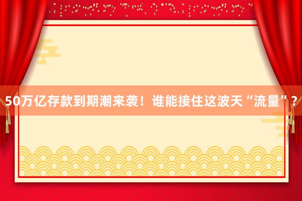 50萬億存款到期潮來襲！誰能接住這波天“流量”？