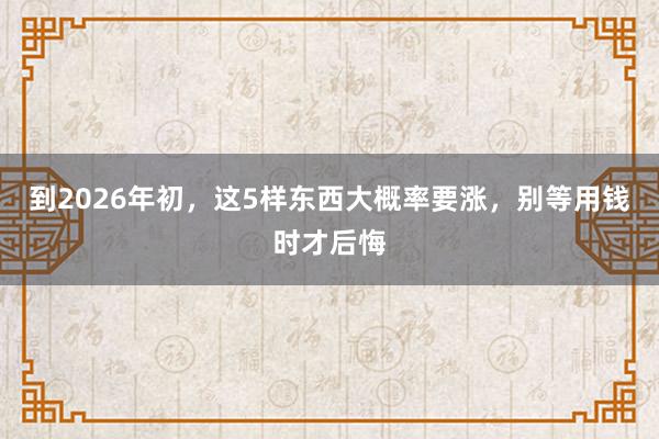 到2026年初，這5樣?xùn)|西大概率要漲，別等用錢時才后悔