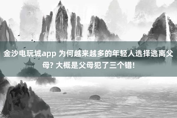 金沙電玩城app 為何越來越多的年輕人選擇逃離父母? 大概是父母犯了三個(gè)錯(cuò)!