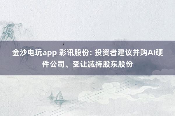 金沙電玩app 彩訊股份: 投資者建議并購AI硬件公司、受讓減持股東股份