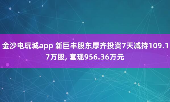 金沙電玩城app 新巨豐股東厚齊投資7天減持109.17萬股， 套現(xiàn)956.36萬元