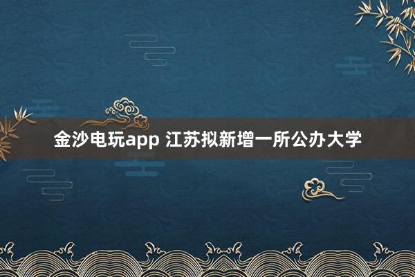 金沙電玩app 江蘇擬新增一所公辦大學(xué)