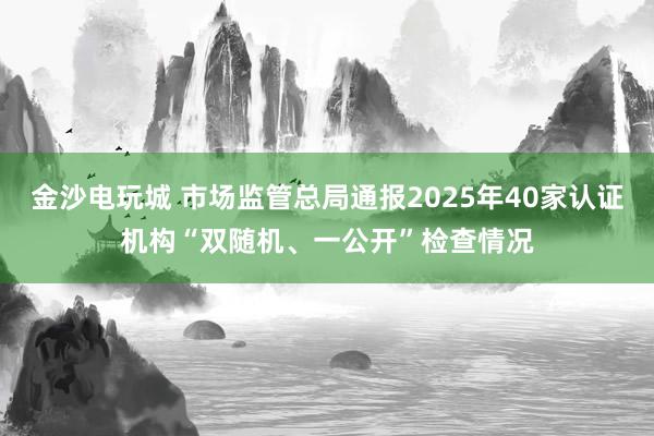 金沙電玩城 市場監管總局通報2025年40家認證機構“雙隨機、一公開”檢查情況