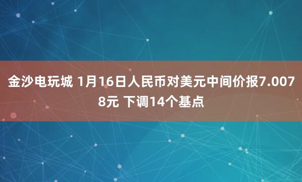 金沙電玩城 1月16日人民幣對美元中間價報7.0078元 下調14個基點
