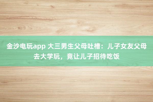 金沙電玩app 大三男生父母吐槽：兒子女友父母去大學玩，竟讓兒子招待吃飯