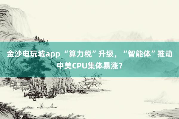 金沙電玩城app “算力稅”升級，“智能體”推動中美CPU集體暴漲？