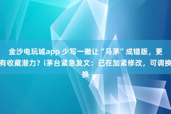 金沙電玩城app 少寫一撇讓“馬茅”成錯版，更有收藏潛力？i茅臺緊急發文：已在加緊修改，可調換