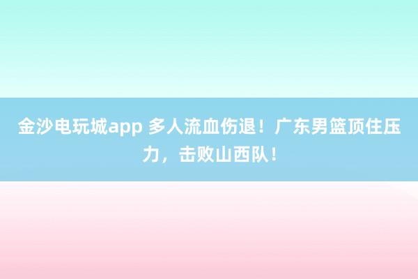 金沙電玩城app 多人流血傷退！廣東男籃頂住壓力，擊敗山西隊！