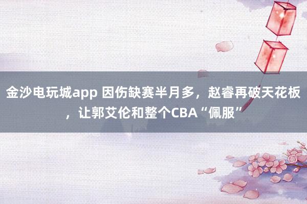 金沙電玩城app 因傷缺賽半月多，趙睿再破天花板，讓郭艾倫和整個CBA“佩服”