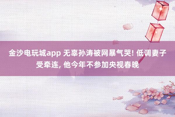 金沙電玩城app 無(wú)辜孫濤被網(wǎng)暴氣哭! 低調(diào)妻子受牽連， 他今年不參加央視春晚