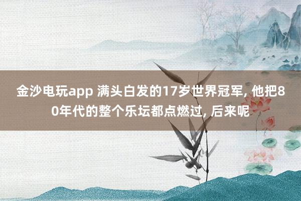 金沙電玩app 滿頭白發的17歲世界冠軍， 他把80年代的整個樂壇都點燃過， 后來呢
