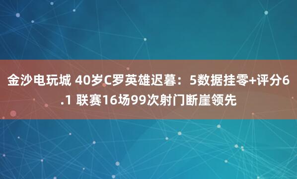 金沙電玩城 40歲C羅英雄遲暮：5數(shù)據(jù)掛零+評(píng)分6.1 聯(lián)賽16場(chǎng)99次射門斷崖領(lǐng)先