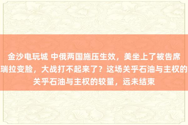 金沙電玩城 中俄兩國施壓生效，美坐上了被告席，特朗普對委內瑞拉變臉，大戰打不起來了？這場關乎石油與主權的較量，遠未結束