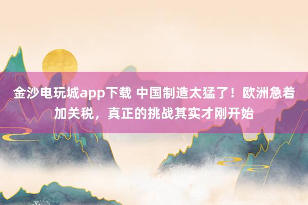 金沙電玩城app下載 中國制造太猛了！歐洲急著加關稅，真正的挑戰其實才剛開始