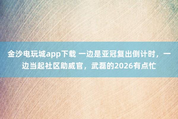 金沙電玩城app下載 一邊是亞冠復出倒計時，一邊當起社區助威官，武磊的2026有點忙