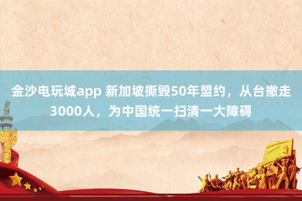 金沙電玩城app 新加坡撕毀50年盟約，從臺撤走3000人，為中國統一掃清一大障礙