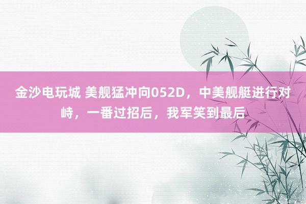 金沙電玩城 美艦猛沖向052D，中美艦艇進(jìn)行對(duì)峙，一番過招后，我軍笑到最后