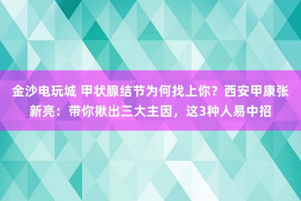 金沙電玩城 甲狀腺結(jié)節(jié)為何找上你？西安甲康張新亮：帶你揪出三大主因，這3種人易中招
