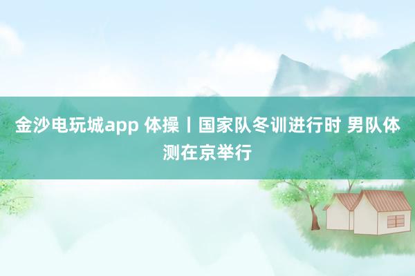 金沙電玩城app 體操丨國家隊冬訓進行時 男隊體測在京舉行