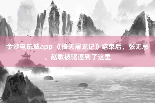 金沙電玩城app 《倚天屠龍記》結束后，張無忌、趙敏被驅逐到了這里