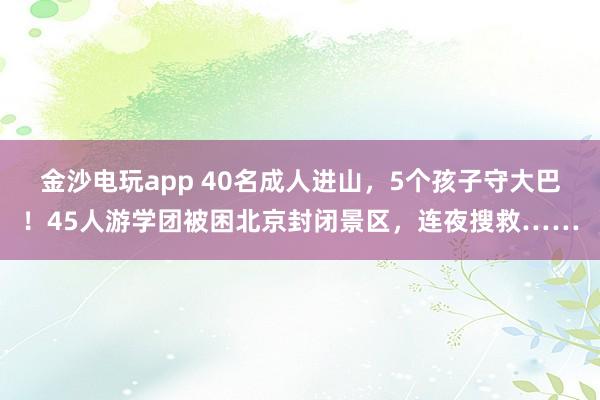 金沙電玩app 40名成人進(jìn)山，5個(gè)孩子守大巴！45人游學(xué)團(tuán)被困北京封閉景區(qū)，連夜搜救……