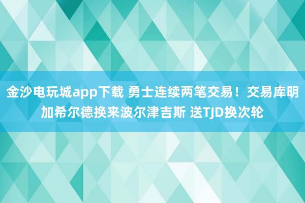 金沙電玩城app下載 勇士連續(xù)兩筆交易！交易庫明加希爾德?lián)Q來波爾津吉斯 送TJD換次輪