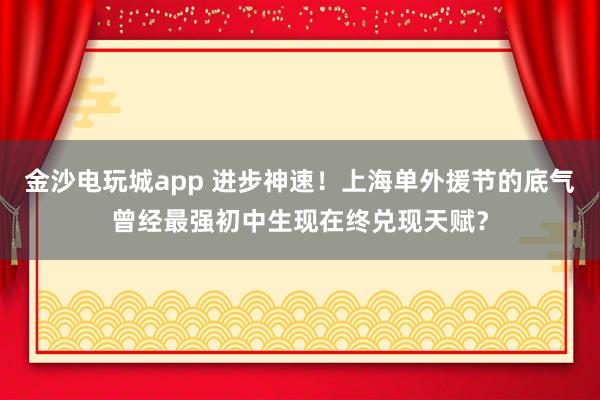 金沙電玩城app 進步神速！上海單外援節(jié)的底氣曾經(jīng)最強初中生現(xiàn)在終兌現(xiàn)天賦？