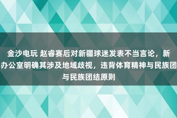 金沙電玩 趙睿賽后對新疆球迷發(fā)表不當言論，新疆新聞辦公室明確其涉及地域歧視，違背體育精神與民族團結原則