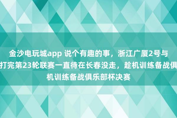 金沙電玩城app 說個有趣的事，浙江廣廈2號與吉林東北虎打完第23輪聯(lián)賽一直待在長春沒走，趁機訓練備戰(zhàn)俱樂部杯決賽