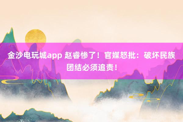 金沙電玩城app 趙睿慘了！官媒怒批：破壞民族團結必須追責！